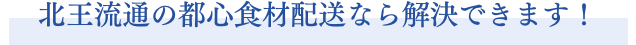 北王流通の都心食材配送なら解決できます！
